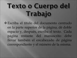 Escriba el título del documento centrado en la parte superior de la página, dé doble espacio y, después, escriba el texto.  Cada página restante del manuscrito debe llevar también el encabezado de página correspondiente y el número de la misma. 