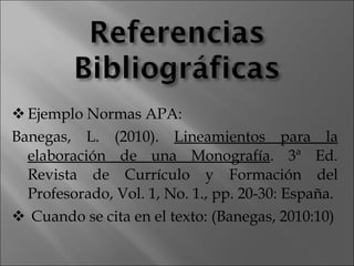 Ejemplo Normas APA: Banegas, L. (2010).  Lineamientos para la elaboración de una Monografía . 3ª Ed.  Revista de Currículo y Formación del Profesorado, Vol. 1, No. 1., pp. 20-30: España. Cuando se cita en el texto: (Banegas, 2010:10) 