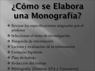 Revisar las especificaciones asignadas por el profesor  Seleccionar el tema de investigación  Búsqueda de información  Lectura y evaluación de la información  Formular hipótesis  Plan de trabajo  Redacción del trabajo  Bibliografía  (Normas APA y Vancouver) 