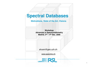 Spectral Databases
 Motivations, State of the Art, Visions



               Workshop
      Advances in Spectroradiometry
        Madrid, 3rd – 4th Dec. 2009




         ahueni@geo.uzh.ch

            www.specchio.ch



                                           1
 
