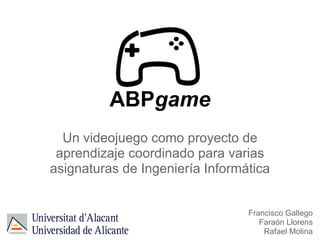 ABPgame
Un videojuego como proyecto de
aprendizaje coordinado para varias
asignaturas de Ingeniería Informática
Francisco Gallego
Faraón Llorens
Rafael Molina
 