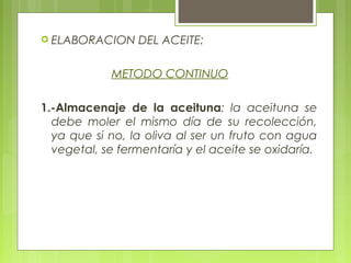  ELABORACION    DEL ACEITE:

            METODO CONTINUO

1.-Almacenaje de la aceituna: la aceituna se
  debe moler el mismo día de su recolección,
  ya que si no, la oliva al ser un fruto con agua
  vegetal, se fermentaría y el aceite se oxidaría.
 