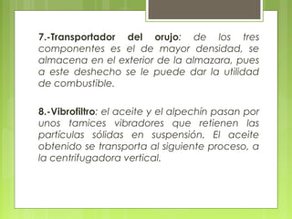 7.-Transportador del orujo: de los tres
componentes es el de mayor densidad, se
almacena en el exterior de la almazara, pues
a este deshecho se le puede dar la utilidad
de combustible.

8.-Vibrofiltro: el aceite y el alpechín pasan por
unos tamices vibradores que retienen las
partículas sólidas en suspensión. El aceite
obtenido se transporta al siguiente proceso, a
la centrifugadora vertical.
 