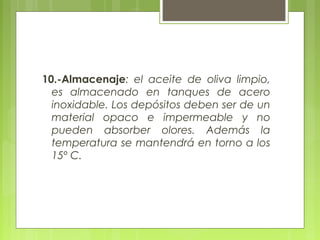 10.-Almacenaje: el aceite de oliva limpio,
  es almacenado en tanques de acero
  inoxidable. Los depósitos deben ser de un
  material opaco e impermeable y no
  pueden absorber olores. Además la
  temperatura se mantendrá en torno a los
  15º C.
 