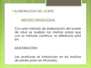  ELABORACION   DEL ACEITE:

     METODO TRADICIONAL

 Con este método de elaboración del aceite
 de oliva se realizan los mismos pasos que
 con el método continuo, la diferencia está
 en:

 MOLTURACIÓN:

 Las aceitunas se introducen en los molinos
 de piedra para ser trituradas.
 