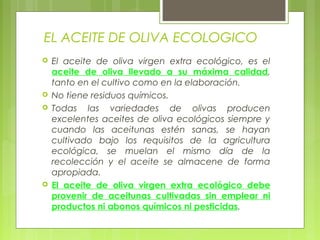 EL ACEITE DE OLIVA ECOLOGICO
   El aceite de oliva virgen extra ecológico, es el
    aceite de oliva llevado a su máxima calidad,
    tanto en el cultivo como en la elaboración.
   No tiene residuos químicos.
   Todas las variedades de olivas producen
    excelentes aceites de oliva ecológicos siempre y
    cuando las aceitunas estén sanas, se hayan
    cultivado bajo los requisitos de la agricultura
    ecológica, se muelan el mismo día de la
    recolección y el aceite se almacene de forma
    apropiada.
   El aceite de oliva virgen extra ecológico debe
    provenir de aceitunas cultivadas sin emplear ni
    productos ni abonos químicos ni pesticidas.
 