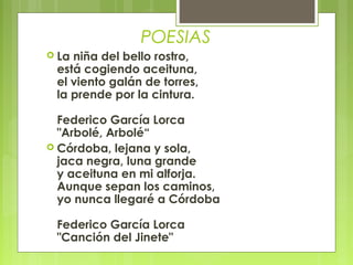 POESIAS
 Laniña del bello rostro,
 está cogiendo aceituna,
 el viento galán de torres,
 la prende por la cintura.

  Federico García Lorca
  "Arbolé, Arbolé“
 Córdoba, lejana y sola,
  jaca negra, luna grande
  y aceituna en mi alforja.
  Aunque sepan los caminos,
  yo nunca llegaré a Córdoba

 Federico García Lorca
 "Canción del Jinete"
 