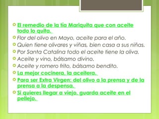  El remedio de la tía Mariquita que con aceite
  todo lo quita.
 Flor del olivo en Mayo, aceite para el año.
 Quien tiene olivares y viñas, bien casa a sus niñas.
 Por Santa Catalina todo el aceite tiene la oliva.
 Aceite y vino, bálsamo divino.
 Aceite y romero frito, bálsamo bendito.
 La mejor cocinera, la aceitera.
 Para ser Extra Virgen: del olivo a la prensa y de la
  prensa a la despensa.
 Si quieres llegar a viejo, guarda aceite en el
  pellejo.
 