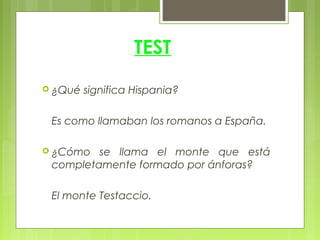 TEST
 ¿Qué   significa Hispania?

 Es como llamaban los romanos a España.

 ¿Cómo  se llama el monte que está
 completamente formado por ánforas?

 El monte Testaccio.
 