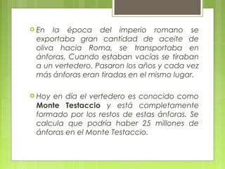  En  la época del imperio romano se
 exportaba gran cantidad de aceite de
 oliva hacia Roma, se transportaba en
 ánforas. Cuando estaban vacías se tiraban
 a un vertedero. Pasaron los años y cada vez
 más ánforas eran tiradas en el mismo lugar.

 Hoyen día el vertedero es conocido como
 Monte Testaccio y está completamente
 formado por los restos de estas ánforas. Se
 calcula que podría haber 25 millones de
 ánforas en el Monte Testaccio.
 
