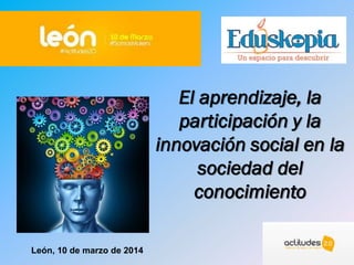 El aprendizaje, la
participación y la
innovación social en la
sociedad del
conocimiento
León, 10 de marzo de 2014
 