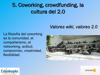 5. Coworking, crowdfunding, la
cultura del 2.0
Valores wiki, valores 2.0
La filosofía del coworking
es la comunidad, el
compañerismo, el
networking, actitud,
compromiso, creatividad,
flexibilidad
 
