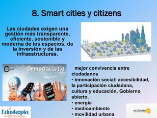 8. Smart cities y citizens
Las ciudades exigen una
gestión más transparente,
eficiente, sostenible y
moderna de los espacios, de
la inversión y de las
infraestructuras.
mejor convivencia entre
ciudadanos
• innovación social: accesibilidad,
la participación ciudadana,
cultura y educación, Gobierno
abierto.
• energía
• medioambiente
• movilidad urbana
 