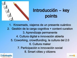 Introducción – key
points
1. Knowmads, viajeros de un presente cuántico
2. Gestión de la carga cognitiva + content curation
3. Aprendizaje permanente
4. Cultura digital e innovación abierta
5. Coworking, crowdfunding, la cultura del 2.0
6. Cultura maker
7. Participación e innovación social
8. Smart cities y citizens
 
