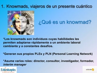 *Generan sus propios PLEs y PLN (Personal Learning Network)
¿Qué es un knowmad?
1. Knowmads, viajeros de un presente cuántico
*Los knowmads son individuos cuyas habilidades les
permiten adaptarse rápidamente a un ambiente laboral
cambiante y a constantes desafíos.
*Asume varios roles: director, consultor, investigador, formador,
interim manager
 