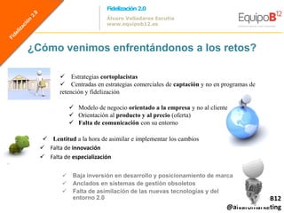 Fidelización 2.0
                           Álvaro Valladares Escutia
                           www.equipob12.es




¿Cómo venimos enfrentándonos a los retos?

          Estrategias cortoplacistas
          Centradas en estrategias comerciales de captación y no en programas de
         retención y fidelización

               Modelo de negocio orientado a la empresa y no al cliente
               Orientación al producto y al precio (oferta)
               Falta de comunicación con su entorno

    Lentitud a la hora de asimilar e implementar los cambios
   Falta de innovación
   Falta de especialización

              Baja inversión en desarrollo y posicionamiento de marca
              Anclados en sistemas de gestión obsoletos
              Falta de asimilación de las nuevas tecnologías y del
               entorno 2.0                                                 @equipoB12
                                                                       @alvaromarketing
 