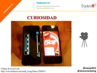Fidelización 2.0
                                    Álvaro Valladares Escutia
                                    www.equipob12.es




                          CURIOSIDAD




Chapas de Coca Cola                                                 @equipoB12
http://www.behance.net/mark_kong/frame/3505071                  @alvaromarketing
 