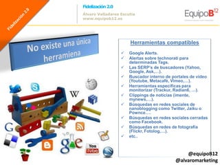 Fidelización 2.0
Álvaro Valladares Escutia
www.equipob12.es




                       Herramientas compatibles
                      Google Alerts.
                      Alertas sobre technorati para
                       determinadas Tags.
                      Las SERP’s de buscadores (Yahoo,
                       Google, Ask,…).
                      Buscador interno de portales de vídeo
                       (Youtube, Metacafé, Vimeo,…).
                      Herramientas específicas para
                       monitorizar (Trackur, Radian6, …).
                      Clippings de noticias (imente,
                       mynews,…).
                      Búsquedas en redes sociales de
                       nanoblogging como Twitter, Jaiku o
                       Pownce….
                      Búsquedas en redes sociales cerradas
                       como Facebook.
                      Búsquedas en redes de fotografía
                       (Flickr, Fotolog,…).
                      etc..



                                                @equipoB12
                                            @alvaromarketing
 