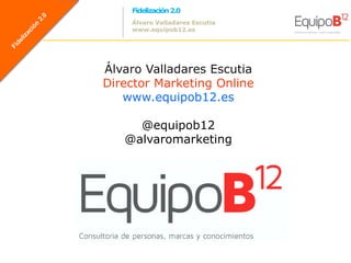 Fidelización 2.0
    Álvaro Valladares Escutia
    www.equipob12.es




Álvaro Valladares Escutia
Director Marketing Online
   www.equipob12.es

     @equipob12
   @alvaromarketing




                                    @equipoB12
                                @alvaromarketing
 