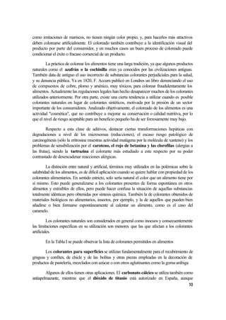 como imitaciones de mariscos, no tienen ningún color propio, y, para hacerlos más atractivos
deben colorearse artificialmente. El coloreado también contribuye a la identificación visual del
producto por parte del consumidor, y en muchos casos un buen proceso de coloreado puede
condicionar el éxito o fracaso comercial de un producto.

        La práctica de colorear los alimentos tiene una larga tradición, ya que algunos productos
naturales como el azafrán o la cochinilla eran ya conocidos por las civilizaciones antiguas.
También data de antiguo el uso incorrecto de substancias colorantes perjudiciales para la salud,
y su denuncia pública. Ya en 1820, F. Accum publicó en Londres un libro denunciando el uso
de compuestos de cobre, plomo y arsénico, muy tóxicos, para colorear fraudulentamente los
alimentos. Actualmente las regulaciones legales han hecho desaparecer muchos de los colorantes
utilizados anteriormente. Por otra parte, existe una cierta tendencia a utilizar cuando es posible
colorantes naturales en lugar de colorantes sintéticos, motivada por la presión de un sector
importante de los consumidores. Analizado objetivamente, el coloreado de los alimentos es una
actividad "cosmética", que no contribuye a mejorar su conservación o calidad nutritiva, por lo
que el nivel de riesgo aceptable para un beneficio pequeño ha de ser forzosamente muy bajo.

        Respecto a esta clase de aditivos, destacar ciertas transformaciones hepáticas con
degradaciones a nivel de los microsomas (reducciones), el escaso riesgo patológico de
carcinogénesis (sólo la eritrosina muestras actividad mutágena por la molécula de xanteno) y los
problemas de sensibilización por el caroteno, el rojo de betanina y las clorofilas (alergias a
las frutas), siendo la tartrazina el colorante más estudiado a este respecto por su poder
contrastado de desencadenar reacciones alérgicas.

        La distinción entre natural y artificial, términos muy utilizados en las polémicas sobre la
salubridad de los alimentos, es de dificil aplicación cuando se quiere hablar con propiedad de los
colorantes alimentarios. En sentido estricto, solo sería natural el color que un alimento tiene por
sí mismo. Esto puede generalizarse a los colorantes presentes de forma espontánea en otros
alimentos y extraíbles de ellos, pero puede hacer confusa la situación de aquellas substancias
totalmente idénticas pero obtenidas por síntesis química. También la de colorantes obtenidos de
materiales biológicos no alimentarios, insectos, por ejemplo, y la de aquellos que pueden bien
añadirse o bien formarse espontáneamente al calentar un alimento, como es el caso del
caramelo.

          Los colorantes naturales son considerados en general como inocuos y consecuentemente
las limitaciones específicas en su utilización son menores que las que afectan a los colorantes
artificiales.

        En la Tabla I se puede observar la lista de colorantes permitidos en alimentos

       Los colorantes para superficies se utilizan fundamentalmente para el recubrimiento de
grageas y confites, de chicle y de las bolitas y otras piezas empleadas en la decoración de
productos de pastelería, mezclados con azúcar o con otros aglutinantes como la goma arábiga

        Algunos de ellos tienen otras aplicaciones. El carbonato cálcico se utiliza también como
antiapelmazante, mientras que el dióxido de titanio está autorizado en España, aunque
                                                                                              10
 