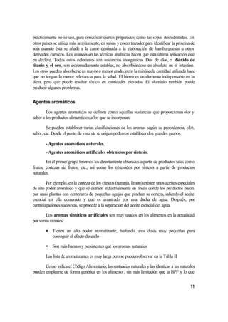 prácticamente no se use, para opacificar ciertos preparados como las sopas deshidratadas. En
otros paises se utiliza más ampliamente, en salsas y como trazador para identificar la proteína de
soja cuando ésta se añade a la carne destinada a la elaboración de hamburguesas u otros
derivados cárnicos. Los avances en las técnicas analíticas hacen que esta última aplicación esté
en declive. Todos estos colorantes son sustancias inorgánicas. Dos de e      llos, el dióxido de
titanio y el oro, son extremadamente estables, no absorbiéndose en absoluto en el intestino.
Los otros pueden absorberse en mayor o menor grado, pero la minúscula cantidad utilizada hace
que no tengan la menor relevancia para la salud. El hierro es un elemento indispensable en la
dieta, pero que puede resultar tóxico en cantidades elevadas. El aluminio también puede
producir algunos problemas.


Agentes aromáticos

        Los agentes aromáticos se definen como aquellas sustancias que proporcionan olor y
sabor a los productos alimenticios a los que se incorporan.

        Se pueden establecer varias clasificaciones de los aromas según su procedencia, olor,
sabor, etc. Desde el punto de vista de su origen podemos establecer dos grandes grupos:

        - Agentes aromáticos naturales.
        - Agentes aromáticos artificiales obtenidos por síntesis.

        En el primer grupo tenemos los directamente obtenidos a partir de productos tales como
frutos, cortezas de frutos, etc., así como los obtenidos por síntesis a partir de productos
naturales.

        Por ejemplo, en la corteza de los cítricos (naranja, limón) existen unos aceites especiales
de alto poder aromático y que se extraen industrialmente en líneas donde los productos pasan
por unas plantas con centenares de pequeñas agujas que pinchan su corteza, saliendo el aceite
esencial en ella contenido y que es arrastrado por una ducha de agua. Después, por
centrifugaciones sucesivas, se procede a la separación del aceite esencial del agua.

        Los aromas sintéticos artificiales son muy usados en los alimentos en la actualidad
por varias razones:

        • Tienen un alto poder aromatizante, bastando unas dosis muy pequeñas para
          conseguir el efecto deseado

        • Son más baratos y persistentes que los aromas naturales

        Las lista de aromatizantes es muy larga pero se pueden observar en la Tabla II

       Como indica el Código Alimentario, las sustancias naturales y las idénticas a las naturales
pueden emplearse de forma genérica en los alimento , sin más limitación que la BPF y lo que


                                                                                                11
 