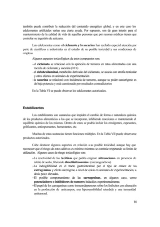 también puede contribuir la reducción del contenido energético global, y en este caso los
edulcorantes artificiales serían una cierta ayuda. Por supuesto, son de gran interés para el
mantenimiento de la calidad de vida de aquellas personas que por razones médicas tienen que
controlar su ingestión de azúcares.

        Los edulcorantes como el ciclamato y la sacarina han recibido especial atención por
parte de científicos e industriales en el estudio de su posible toxicidad y sus condiciones de
empleos.
       Algunos aspectos toxicológicos de estos compuestos son:
       −el ciclamato se relacionó con la aparición de tumores en ratas alimentadas con una
        mezcla de ciclamato y sacarina (10:1)
       −el ciclohexilaminal, metabolito derivado del ciclamato, se asocia con atrofia testicular
        y otros efectos en animales de experimentación
       −la sacarina se relacionó con incidencia de tumores, aunque su poder cancerígeno es
        de baja potencia y está cuestionado por resultados contradictorios

       En la Tabla VI se puede observar los edulcorantes autorizados.




Estabilizantes

         Los estabilizantes son sustancias que impiden el cambio de forma o naturaleza química
de los productos alimenticios a los que se incorporan, inhibiendo reacciones o manteniendo el
equilibrio químico de los mismos. Dentro de estos se podría incluir los emulgentes, espesantes,
gelificantes, antiespumantes, humectantes, etc.

       Muchas de estas sustancias tienen funciones múltiples. En la Tabla VII puede observarse
productos autorizados.

         Cabe destacar algunos aspectos en relación a su posible toxicidad, aunque hay que
reconocer que el riesgo de estos aditivos es mínimo mientras se continúe respetando su límite de
utilización. Algunos casos de riesgo toxicológico son:
       −La reactividad de las lecitinas que podría originar nitrosaciones en presencia de
        nitrito de sodio, liberando dimetilnitrosamina (carcinogenéticas).
       −La indesgitibilidad en el tracto gastrointestinal por el tipo de enlace de las
        carrageninas y efecto ulcerógeno a nivel de colon en animales de experimentación, a
        dosis poco elevadas.
       −El posible comportamiento de las carrageninas, en algunos caso, como
        potenciadores o inhibidores de tumores inducidos experimentalmente.
       −El papel de los carrageninas como inmunodepresores sobre los linfocitos con alteración
        en la producción de anticuerpos, una hipersensibilidad retardada y una inmunidad
        antitumoral.

                                                                                             14
 