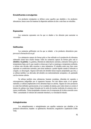 Emulsificantes o emulgentes

        Los productos emulgentes se definen como aquellos que añadidos a los productos
alimenticios, tienen como fin mantener la dispersión uniforme de dos o más fases no miscibles.




Espesantes

        Las sustancias espesantes son las que se añaden a los alimento para aumentar su
viscosidad.




Gelificantes

       Las sustancias gelificantes son las que se añaden a los productos alimenticios para
provocar la formación de un gel

         Las substancias capaces de formar geles se han utilizado en la producción de alimentos
elaborados desde hace mucho tiempo. Entre las sustancias capaces de formar geles está el
almidón y la gelatina. La gelatina, obtenida de subproductos animales, solamente forma geles a
temperaturas bajas, por lo que cuando se desea que el gel se mantenga a temperatura ambiente,
o incluso más elevada, debe recurrirse a otras substancias. El almidón actúa muy bien como
espesante en condiciones normales, pero tiene tendencia a perder líquido cuando el alimento se
congela y se descongela. Algunos derivados del almidón tienen mejores propiedades que éste, y
se utilizan también. Los derivados del almidón son nutricionalmente semejantes a él, aportando
casi las mismas calorías.

         Se utilizan también otras substancias, bastante complejas, obtenidas de vegetales o
microrganismos indigeribles por el organismo humano. Por esta última razón, al no aportar
nutrientes, se utilizan ampliamente en los alimentos bajos en calorías. Algunos de estos productos
no están bien definidos químicamente, al ser exudados de plantas, pero todos tienen en común el
tratarse de cadenas muy largas formadas por la unión de muchas moléculas de azúcares más o
menos modificados. Tienen propiedades comunes con el componente de la dieta conocido como
"fibra", aumentando el volumen del contenido intestinal y su velocidad de tránsito.




Antiaglutinantes

       Los antiapelmazantes o antiaglutinantes son aquellas sustancias que añadidas a los
productos alimenticios, impiden su aglutinación, floculación, coagulación o peptización (Tabla
VIII)

                                                                                               15
 