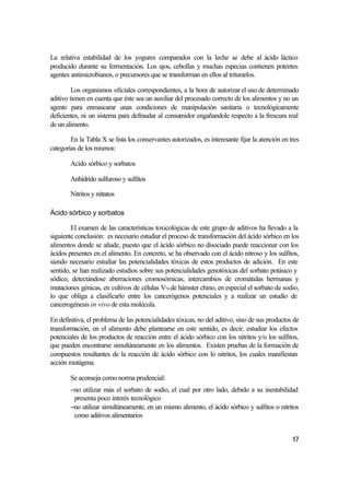 La relativa estabilidad de los yogures comparados con la leche se debe al ácido láctico
producido durante su fermentación. Los ajos, cebollas y muchas especias contienen potentes
agentes antimicrobianos, o precursores que se transforman en ellos al triturarlos.

         Los organismos oficiales correspondientes, a la hora de autorizar el uso de determinado
aditivo tienen en cuenta que éste sea un auxiliar del procesado correcto de los alimentos y no un
agente para enmascarar unas condiciones de manipulación sanitaria o tecnológicamente
deficientes, ni un sistema para defraudar al consumidor engañandole respecto a la frescura real
de un alimento.

        En la Tabla X se lista los conservantes autorizados, es interesante fijar la atención en tres
categorías de los mismos:

        Acido sórbico y sorbatos

        Anhídrido sulfuroso y sulfitos

        Nitritos y nitratos

Ácido sórbico y sorbatos

        El examen de las características toxicológicas de este grupo de aditivos ha llevado a la
siguiente conclusión: es necesario estudiar el proceso de transformación del ácido sórbico en los
alimentos donde se añade, puesto que el ácido sórbico no disociado puede reaccionar con los
ácidos presentes en el alimento. En concreto, se ha observado con el ácido nitroso y los sulfitos,
siendo necesario estudiar las potencialidades tóxicas de estos productos de adición. En este
sentido, se han realizado estudios sobre sus potencialidades genotóxicas del sorbato potásico y
sódico, detectándose aberraciones cromosómicas, intercambios de cromátidas hermanas y
mutaciones génicas, en cultivos de células V79 de hámster chino, en especial el sorbato de sodio,
lo que obliga a clasificarlo entre los cancerógenos potenciales y a realizar un estudio de
cancerogénesis in vivo de esta molécula.

En definitiva, el problema de las potencialidades tóxicas, no del aditivo, sino de sus productos de
transformación, en el alimento debe plantearse en este sentido, es decir, estudiar los efectos
potenciales de los productos de reacción entre el ácido sórbico con los nitritos y/o los sulfitos,
que pueden encontrarse simultáneamente en los alimentos. Existen pruebas de la formación de
compuestos resultantes de la reacción de ácido sórbico con lo nitritos, los cuales manifiestan
acción mutágena.

        Se aconseja como norma prudencial:
        −no utilizar más el sorbato de sodio, el cual por otro lado, debido a su inestabilidad
         presenta poco interés tecnológico
        −no utilizar simultáneamente, en un mismo alimento, el ácido sórbico y sulfitos o nitritos
         como aditivos alimentarios


                                                                                                  17
 