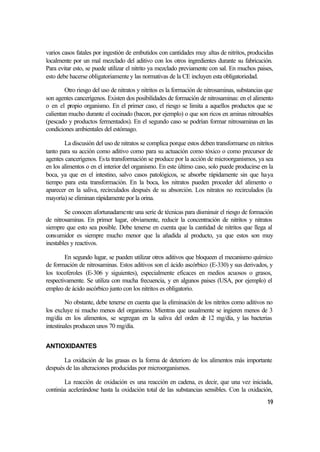 varios casos fatales por ingestión de embutidos con cantidades muy altas de nitritos, producidas
localmente por un mal mezclado del aditivo con los otros ingredientes durante su fabricación.
Para evitar esto, se puede utilizar el nitrito ya mezclado previamente con sal. En muchos paises,
esto debe hacerse obligatoriamente y las normativas de la CE incluyen esta obligatoriedad.

        Otro riesgo del uso de nitratos y nitritos es la formación de nitrosaminas, substancias que
son agentes cancerígenos. Existen dos posibilidades de formación de nitrosaminas: en el alimento
o en el propio organismo. En el primer caso, el riesgo se limita a aquellos productos que se
calientan mucho durante el cocinado (bacon, por ejemplo) o que son ricos en aminas nitrosables
(pescado y productos fermentados). En el segundo caso se podrían formar nitrosaminas en las
condiciones ambientales del estómago.

        La discusión del uso de nitratos se complica porque estos deben transformarse en nitritos
tanto para su acción como aditivo como para su actuación como tóxico o como precursor de
agentes cancerígenos. Esta transformación se produce por la acción de microorganismos, ya sea
en los alimentos o en el interior del organismo. En este último caso, solo puede producirse en la
boca, ya que en el intestino, salvo casos patológicos, se absorbe rápidamente sin que haya
tiempo para esta transformación. En la boca, los nitratos pueden proceder del alimento o
aparecer en la saliva, recirculados después de su absorción. Los nitratos no recirculados (la
mayoría) se eliminan rápidamente por la orina.

        Se conocen afortunadamente una serie de técnicas para disminuir el riesgo de formación
de nitrosaminas. En primer lugar, obviamente, reducir la concentración de nitritos y nitratos
siempre que esto sea posible. Debe tenerse en cuenta que la cantidad de nitritos que llega al
consumidor es siempre mucho menor que la añadida al producto, ya que estos son muy
inestables y reactivos.

        En segundo lugar, se pueden utilizar otros aditivos que bloqueen el mecanismo químico
de formación de nitrosaminas. Estos aditivos son el ácido ascórbico (E-330) y sus derivados, y
los tocoferoles (E-306 y siguientes), especialmente eficaces en medios acuosos o grasos,
respectivamente. Se utiliza con mucha frecuencia, y en algunos paises (USA, por ejemplo) el
empleo de ácido ascórbico junto con los nitritos es obligatorio.

         No obstante, debe tenerse en cuenta que la eliminación de los nitritos como aditivos no
los excluye ni mucho menos del organismo. Mientras que usualmente se ingieren menos de 3
mg/día en los alimentos, se segregan en la saliva del orden d 12 mg/día, y las bacterias
                                                                  e
intestinales producen unos 70 mg/día.


ANTIOXIDANTES

       La oxidación de las grasas es la forma de deterioro de los alimentos más importante
después de las alteraciones producidas por microorganismos.

       La reacción de oxidación es una reacción en cadena, es decir, que una vez iniciada,
continúa acelerándose hasta la oxidación total de las substancias sensibles. Con la oxidación,
                                                                                                19
 