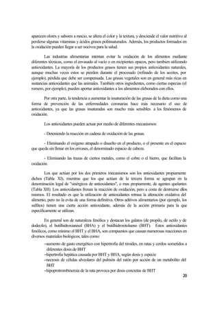 aparecen olores y sabores a rancio, se altera el color y la textura, y desciende el valor nutritivo al
perderse algunas vitaminas y ácidos grasos poliinsaturados. Además, los productos formados en
la oxidación pueden llegar a ser nocivos para la salud.

        Las industrias alimentarias intentan evitar la oxidación de los alimentos mediante
diferentes técnicas, como el envasado al vacío o en recipientes opacos, pero tambien utilizando
antioxidantes. La mayoría de los productos grasos tienen sus propios antioxidantes naturales,
aunque muchas veces estos se pierden durante el procesado (refinado de los aceites, por
ejemplo), pérdida que debe ser compensada. Las grasas vegetales son en general más ricas en
sustancias antioxidantes que las animales. También otros ingredientes, como ciertas especias (el
romero, por ejemplo), pueden aportar antioxidantes a los alimentos eleborados con ellos.

        Por otra parte, la tendencia a aumentar la insaturación de las grasas de la dieta como una
forma de prevención de las enfermedades coronarias hace más necesario el uso de
antioxidantes, ya que las grasas insaturadas son mucho más sensibles a los fenómenos de
oxidación.

        Los antioxidantes pueden actuar por medio de diferentes mecanismos:

        - Deteniendo la reacción en cadena de oxidación de las grasas.

       - Eliminando el oxígeno atrapado o disuelto en el producto, o el presente en el espacio
que queda sin llenar en los envases, el denominado espacio de cabeza.

        - Eliminando las trazas de ciertos metales, como el cobre o el hierro, que facilitan la
oxidación.

         Los que actúan por los dos primeros mecanismos son los antioxidantes propiamente
dichos (Tabla XI), mientras que los que actúan de la tercera forma se agrupan en la
denominación legal de "sinérgicos de antioxidantes", o mas propiamente, de agentes quelantes
(Tabla XII). Los antioxidantes frenan la reacción de oxidación, pero a costa de destruirse ellos
mismos. El resultado es que la utilización de antioxidantes retrasa la alteración oxidativa del
alimento, pero no la evita de una forma definitiva. Otros aditivos alimentarios (por ejemplo, los
sulfitos) tienen una cierta acción antioxidante, además de la acción primaria para la que
específicamente se utilizan.

        En general son de naturaleza fenólica y destacan los galatos (de propilo, de octilo y de
dodecilo), el butilhidroxianisol (BHA) y el butilhidroxitolueno (BHT). Estos antioxidantes
fenólicos, como mínimo el BHT y el BHA, son compuestos que causan numerosas reacciones en
diversos materiales biológicos, tales como:
        −aumento de gasto energético con hipertrofia del tiroides, en ratas y cerdos sometidos a
         diferentes dosis de BHT
        −hipertrofia hepática causada por BHT y BHA, según dosis y especie
        −necrosis de células alveolares del pulmón del ratón por acción de un metabolito del
         BHT
        −hipoprotrombinemia de la rata provoca por dosis concretas de BHT
                                                                                             20
 