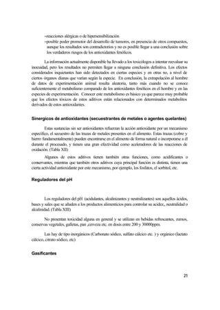 −reacciones alérgicas o de hipersensibilización
        −posible poder promotor del desarrollo de tumores, en presencia de otros compuestos,
         aunque los resultados son contradictorios y no es posible llegar a una conclusión sobre
         los verdaderos riesgos de los antioxidantes fenólicos.

        La información actualmente disponible ha llevado a los toxicólogos a intentar reevaluar su
inocuidad, pero los resultados no permiten llegar a ninguna conclusión definitiva. Los efectos
considerados inquietantes han sido detectados en ciertas especies y en otras no, a nivel de
ciertos órganos dianas que varían según la especie. En conclusión, la extrapolación al hombre
de datos de experimentación animal resulta aleatoria, tanto más cuando no se conoce
suficientemente el metabolismo comparado de los antioxidantes fenólicos en el hombre y en las
especies de experimentación. Conocer este metabolismo es básico ya que parece muy probable
que los efectos tóxicos de estos aditivos están relacionados con determinados metabolitos
derivados de estos antioxidantes.


Sinergicos de antioxidantes (secuestrantes de metales o agentes quelantes)

        Estas sustancias sin ser antioxidantes refuerzan la acción antioxidante por un mecanismo
específico, el secuestro de las trazas de metales presentes en el alimento. Estas trazas (cobre y
hierro fundamentalmente) pueden encontrarse en el alimento de forma natural o incorporarse a él
durante el procesado, y tienen una gran efectividad como aceleradores de las reacciones de
oxidación. (Tabla XII)
         Algunos de estos aditivos tienen también otras funciones, como acidificantes o
conservantes, mientras que también otros aditivos cuya principal función es distinta, tienen una
cierta actividad antioxidante por este mecanismo, por ejemplo, los fosfatos, el sorbitol, etc.

Reguladores del pH



         Los reguladores del pH (acidulantes, alcalinizantes y neutralizantes) son aquellos ácidos,
bases y sales que se añaden a los productos alimenticios para controlar su acidez,, neutralidad o
alcalinidad. (Tabla XIII)

       No presentan toxicidad alguna en general y se utilizan en bebidas refrescantes, zumos,
conservas vegetales, galletas, pan ,cerveza etc. en dosis entre 200 y 30000ppm.

        Las hay de tipo inorgánicos (Carbonato sódico, sulfato cálcico etc. ) y orgánico (lactato
cálcico, citrato sódico, etc)


Gasificantes




                                                                                                21
 