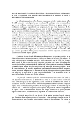 actividad deseada a precios razonables. Los enzimas son piezas esenciales en el funcionamiento
de todos los organismos vivos, actuando como catalizadores de las reacciones de síntesis y
degradación que tienen lugar en ellos.

         La utilización de enzimas en los alimentos presenta una serie de ventajas, además de las
de índole económica o tecnológica. La gran especificidad de acción que tienen los enzimas hace
que no se produzcan reacciones laterales imprevistas. Asímismo se puede trabajar en
condiciones moderadas, especialmente de temperatura, lo que evita alteraciones de los
componentes más lábiles del alimento. Desde el punto de vista de la salud, puede considerarse
que las acciones enzimáticas son, en último extremo, naturales. Además los enzimas pueden
inactivarse fácilmente cuando se considere que ya han realizado su misión, quedando entonces
asimilados al resto de las proteínas presentes en el alimento. Para garantizar la seguridad de su
uso deben tenerse en cuenta no obstante algunas consideraciones: en aquellos enzimas que sean
producidos por microorganismos, estos no deben ser patógenos ni sintetizar a la vez toxinas,
antibióticos, etc. Los microrganismos ideales son aquellos que tienen ya una larga tradición de
uso en los alimentos (levaduras de la industria cervecera, fermentos lácticos, etc.). Además,
tanto los materiales de partida como el procesado y conservación del producto final deben ser
acordes con las prácticas habituales de la industria alimentaria por lo que respecta a pureza,
ausencia de contaminantes, higiene, etc. Los enzimas utilizados dependen de la industria y del
tipo de acción que se desee obtener, siendo éste un campo en franca expansión. A continuación
se mencionan solamente algunos ejemplos.

        - Industrias lácteas. el cuajo del estómago de los rumiantes es un producto clásico en la
elaboración de quesos, y su empleo está ya citado en la Iliada y en la Odisea. Sin embargo, el
cuajo se obtuvo como preparación enzimática relativamente pura solo en 1879. Está formado
por la mezcla de dos enzimas digestivos (quimosina y pepsina) y se obtiene del cuajar de las
terneras jóvenes. Estos enzimas rompen la caseína de la leche y producen su coagulación. Desde
los años sesenta se utilizan también otros enzimas con una acción semejante obtenidos a partir
de microorganismos o de vegetales Actualmente empieza a ser importante también la lactasa, un
enzima que rompe la lactosa, que es el azúcar de la leche. Muchas personas no pueden digerir
este azúcar, por lo que la leche les causa trastornos intestinales. Ya se comercializa leche a la
que se le ha añadido el enzima para eliminar la lactosa.

         - En panadería se utiliza la lipoxidasa, simultáneamente como blanqueante de la harina y
para mejorar su comportamiento en el amasado. La forma en la que se añade es usualmente
como harina de soja o de otras leguminosas, que la contienen en abundancia. Para facilitar la
acción de la levadura, se añade amilasa, normalmente en forma de harina de malta, aunque en
algunos paises se utilizan enzimas procedentes de mohos ya que la adición de malta altera algo el
color del pan. La utilización de agentes químicos para el blanqueado de la harina está prohibida
en España.A veces se utilizan también proteasas para romper la estructura del gluten y mejorar
la plasticidad de la masa. Este tratamiento es importante en la fabricación de bizcochos.

        - Cervecería A principios de este siglo (1911) se patentó la utilización de la papaína
para fragmentar las proteínas presentes en la cerveza y evitar que ésta se enturbie durante el
almacenamiento o la refrigeración, y este método todavía se sigue utilizando. Este enzima se
                                                                                              23
 
