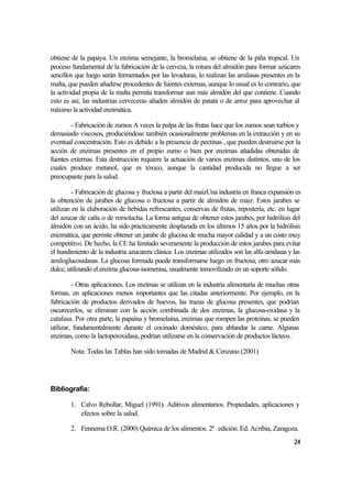 obtiene de la papaya. Un enzima semejante, la bromelaína, se obtiene de la piña tropical. Un
proceso fundamental de la fabricación de la cerveza, la rotura del almidón para formar azúcares
sencillos que luego serán fermentados por las levaduras, lo realizan las amilasas presentes en la
malta, que pueden añadirse procedentes de fuentes externas, aunque lo usual es lo contrario, que
la actividad propia de la malta permita transformar aun más almidón del que contiene. Cuando
esto es así, las industrias cerveceras añaden almidón de patata o de arroz para aprovechar al
máximo la actividad enzimática.

        - Fabricación de zumos A veces la pulpa de las frutas hace que los zumos sean turbios y
demasiado viscosos, produciéndose también ocasionalmente problemas en la extracción y en su
eventual concentración. Esto es debido a la presencia de pectinas , que pueden destruirse por la
acción de enzimas presentes en el propio zumo o bien por enzimas añadidas obtenidas de
fuentes externas. Esta destrucción requiere la actuación de varios enzimas distintos, uno de los
cuales produce metanol, que es tóxico, aunque la cantidad producida no llegue a ser
preocupante para la salud.

         - Fabricación de glucosa y fructosa a partir del maizUna industria en franca expansión es
la obtención de jarabes de glucosa o fructosa a partir de almidón de maiz. Estos jarabes se
utilizan en la elaboración de bebidas refrescantes, conservas de frutas, repostería, etc. en lugar
del azucar de caña o de remolacha. La forma antigua de obtener estos jarabes, por hidrólisis del
álmidón con un ácido, ha sido prácticamente desplazada en los últimos 15 años por la hidrólisis
enizmática, que permite obtener un jarabe de glucosa de mucha mayor calidad y a un costo muy
competitivo. De hecho, la CE ha limitado severamente la producción de estos jarabes para evitar
el hundimiento de la industria azucarera clásica. Los enzimas utilizados son las alfa-amilasas y las
amiloglucosidasas. La glucosa formada puede transformarse luego en fructosa, otro azucar más
dulce, utilizando el enzima glucosa-isomerasa, usualmente inmovilizado en un soporte sólido.

         - Otras aplicaciones. Los enzimas se utilizan en la industria alimentaria de muchas otras
formas, en aplicaciones menos importantes que las citadas anteriormente. Por ejemplo, en la
fabricación de productos derivados de huevos, las trazas de glucosa presentes, que podrían
oscurecerlos, se eliminan con la acción combinada de dos enzimas, la glucosa-oxidasa y la
catalasa. Por otra parte, la papaína y bromelaína, enzimas que rompen las proteinas, se pueden
utilizar, fundamentalmente durante el cocinado doméstico, para ablandar la carne. Algunas
enzimas, como la lactoperoxidasa, podrían utilizarse en la conservación de productos lácteos.

        Nota: Todas las Tablas han sido tomadas de Madrid & Cenzano (2001)




Bibliografía:

        1. Calvo Rebollar, Miguel (1991). Aditivos alimentarios. Propiedades, aplicaciones y
           efectos sobre la salud.

        2. Fennema O.R. (2000) Química de los alimentos. 2ª edición. Ed. Acribia, Zaragoza.
                                                                                                 24
 
