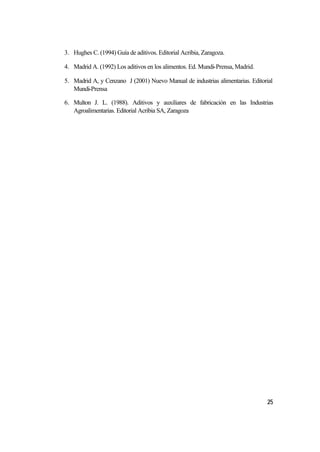 3. Hughes C. (1994) Guía de aditivos. Editorial Acribia, Zaragoza.

4. Madrid A. (1992) Los aditivos en los alimentos. Ed. Mundi-Prensa, Madrid.

5. Madrid A, y Cenzano J (2001) Nuevo Manual de industrias alimentarias. Editorial
   Mundi-Prensa

6. Multon J. L. (1988). Aditivos y auxiliares de fabricación en las Industrias
   Agroalimentarias. Editorial Acribia SA, Zaragoza




                                                                               25
 
