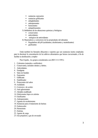 • sustancias espesantes
                • sustancias gelificantes
                • antiaglutinantes
                • antiespumantes
                • humectantes
                • antiapelmazantes
           3) Inhibidores de las alteraciones químicas y biológicas
                • conservantes
                • antioxidantes
                • sinérgicos de antioxidantes
           4) Mejoradores y correctores de las propiedades del alimentos
                • Reguladores del pH (acidulantes, alcalinizantes y neutralizantes)
                • gasificantes


          Están también los llamados diluyentes o soportes que son sustancias inertes empleadas
para la disminuir la concentración de los aditivos alimentarios que hemos mencionado, a fin de
facilitar su dosificación y empleo
        Para España , los grupos considerados son (RD 1111/1991):
1. Colorantes (naturales o artificiales).
2. Conservantes, incluidos nitratos y nitritos.
3. Antioxidantes.
4. Emulgente
5. Sales de fundido
6. Espesantes
7. Gelificante
8. Estabilizador
9. Potenciador del sabor
10. Acidulante
11. Corrector c de acidez
12. Anti aglomerantes
13. Almidón modificado
14. Edulcorantes bajos en calorías
15. Gasificantes
16. Antiespumantes
17. Agentes de recubrimiento
18. Sustancias para el tratamiento de harinas
19. Endurecedor
20. Humectante
21. Enzimas.
22. Agente de carga
23. Gas propulsor y gas de envasado


                                                                                             3
 