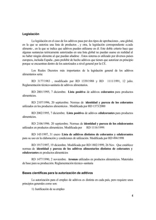 Legislación

       La legislación en el caso de los aditivos pasa por dos tipos de aprobaciones , una global,
en la que se autoriza una lista de productos , y otra, la legislación correspondiente a cada
alimento , en la que se indica que aditivos pueden utilizarse en él. Este doble criterio hace que
algunas sustancias teóricamente autorizadas en una lista global no puedan usarse en realidad al
no haber ningún alimento al que puedan añadirse . Estos sistema es utilizado por diversos países
europeos, incluida España , para prohibir de hecho aditivos que tienen que autorizar en principio
porque se encuentran dentro de los autorizados a nivel general por la CE.

        Los Reales Decretos más importantes de la legislación general de los aditivos
alimentarios seria:

      RD 3177/1983 , modificado por RD 1339/1988 y RD                     1111/1991, 12 julio.
Reglamentación técnico-sanitaria de aditivos alimentarios.

        RD 2001/1995, 7 diciembre. Lista positiva de aditivos colorantes para productos
alimenticios.

        RD 2107/1996, 20 septiembre. Normas de identidad y pureza de los colorantes
utilizados en los productos alimenticios . Modificada por RD 1373/2000

        RD 2002/1995, 7 diciembre. Lista positiva de aditivos edulcorantes para productos
alimenticios.

         RD 2106/1996. 20 septiembre. Normas de identidad y pureza de los edulcorantes
utilizados en productos alimenticios. Modificada por RD 1116/1999.

        RD 145/1997, 31 enero Lista de aditivos distintos de colorantes y edulcorantes
para su uso en la elaboración y condiciones de utilización. Modificada por RD 494/1998

       RD 1917/1997, 19 diciembre. Modificada por RD 1802/1999, 26 Nov. Que establece
normas de identidad y pureza de los aditivos alimentarios distintos de colorantes y
edulcorantes en productos alimenticios

        RD 1477/1990, 2 noviembre. Aromas utilizados en productos alimenticios. Materiales
de base para su producción. Reglamentación técnico-sanitaria


Bases científicas para la autorización de aditivos

        La autorización para el empleo de aditivos es distinta en cada país, pero requiere unos
principios generales como son:
       1) Justificación de su empleo

                                                                                               4
 
