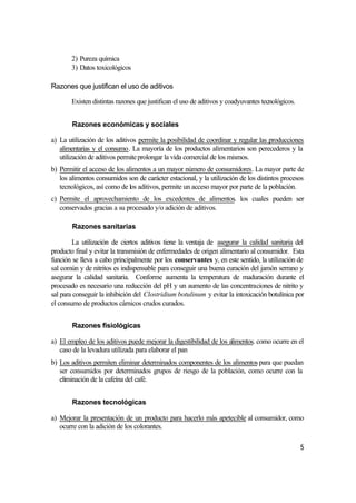 2) Pureza química
       3) Datos toxicológicos

Razones que justifican el uso de aditivos

       Existen distintas razones que justifican el uso de aditivos y coadyuvantes tecnológicos.


        Razones económicas y sociales

a) La utilización de los aditivos permite la posibilidad de coordinar y regular las producciones
   alimentarias y el consumo. La mayoría de los productos alimentarios son perecederos y la
   utilización de aditivos permite prolongar la vida comercial de los mismos.
b) Permitir el acceso de los alimentos a un mayor número de consumidores. La mayor parte de
   los alimentos consumidos son de carácter estacional, y la utilización de los distintos procesos
   tecnológicos, así como de los aditivos, permite un acceso mayor por parte de la población.
c) Permite el aprovechamiento de los excedentes de alimentos. los cuales pueden ser
   conservados gracias a su procesado y/o adición de aditivos.

        Razones sanitarias

        La utilización de ciertos aditivos tiene la ventaja de asegurar la calidad sanitaria del
producto final y evitar la transmisión de enfermedades de origen alimentario al consumidor. Esta
función se lleva a cabo principalmente por los conservantes y, en este sentido, la utilización de
sal común y de nitritos es indispensable para conseguir una buena curación del jamón serrano y
asegurar la calidad sanitaria. Conforme aumenta la temperatura de maduración durante el
procesado es necesario una reducción del pH y un aumento de las concentraciones de nitrito y
sal para conseguir la inhibición del Clostridium botulinum y evitar la intoxicación botulínica por
el consumo de productos cárnicos crudos curados.


        Razones fisiológicas

a) El empleo de los aditivos puede mejorar la digestibilidad de los alimentos. como ocurre en el
   caso de la levadura utilizada para elaborar el pan
b) Los aditivos permiten eliminar determinados componentes de los alimentos para que puedan
   ser consumidos por determinados grupos de riesgo de la población, como ocurre con la
   eliminación de la cafeína del café.


        Razones tecnológicas

a) Mejorar la presentación de un producto para hacerlo más apetecible al consumidor, como
   ocurre con la adición de los colorantes.

                                                                                                  5
 