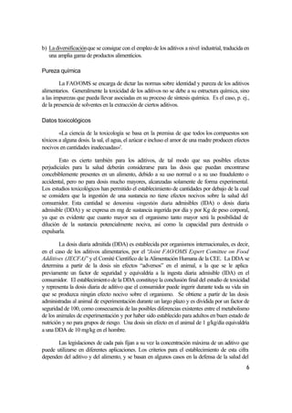 b) La diversificación que se consigue con el empleo de los aditivos a nivel industrial, traducida en
   una amplia gama de productos alimenticios.

Pureza química

        La FAO/OMS se encarga de dictar las normas sobre identidad y pureza de los aditivos
alimentarios. Generalmente la toxicidad de los aditivos no se debe a su estructura química, sino
a las impurezas que pueda llevar asociadas en su proceso de síntesis química. Es el caso, p. ej.,
de la presencia de solventes en la extracción de ciertos aditivos.

Datos toxicológicos

        «La ciencia de la toxicología se basa en la premisa de que todos los compuestos son
tóxicos a alguna dosis. la sal, el agua, el azúcar e incluso el amor de una madre producen efectos
nocivos en cantidades inadecuadas»'.

        Esto es cierto también para los aditivos, de tal modo que sus posibles efectos
perjudiciales para la salud deberán considerarse para las dosis que puedan encontrarse
concebiblemente presentes en un alimento, debido a su uso normal o a su uso fraudulento o
accidental, pero no para dosis mucho mayores, alcanzadas solamente de forma experimental.
Los estudios toxicológicos han permitido el establecimiento de cantidades por debajo de la cual
se considera que la ingestión de una sustancia no tiene efectos nocivos sobre la salud del
consumidor. Esta cantidad se denomina «ingestión diaria admisibles (IDA) o dosis diaria
admisible (DDA) y se expresa en mg de sustancia ingerida por día y por Kg de peso corporal,
ya que es evidente que cuanto mayor sea el organismo tanto mayor será la posibilidad de
dilución de la sustancia potencialmente nociva, así como la capacidad para destruida o
expulsarla.

        La dosis diaria admitida (DDA) es establecida por organismos internacionales, es decir,
en el caso de los aditivos alimentarios, por el “Joint FAO/OMS Expert Comittee on Food
Additives (JECFA)” y el Comité Científico de la Alimentación Humana de la CEE. La DDA se
determina a partir de la dosis sin efectos “adversos” en el animal, a la que se le aplica
previamente un factor de seguridad y equivaldría a la ingesta diaria admisible (IDA) en el
consumidor. El establecimiento de la DDA constituye la conclusión final del estudio de toxicidad
y representa la dosis diaria de aditivo que el consumidor puede ingerir durante toda su vida sin
que se produzca ningún efecto nocivo sobre el organismo. Se obtiene a partir de las dosis
administradas al animal de experimentación durante un largo plazo y es dividida por un factor de
seguridad de 100, como consecuencia de las posibles diferencias existentes entre el metabolismo
de los animales de experimentación y por haber sido establecido para adultos en buen estado de
nutrición y no para grupos de riesgo. Una dosis sin efecto en el animal de 1 g/kg/día equivaldría
a una DDA de 10 mg/kg en el hombre.

       Las legislaciones de cada país fijan a su vez la concentración máxima de un aditivo que
puede utilizarse en diferentes aplicaciones. Los criterios para el establecimiento de esta cifra
dependen del aditivo y del alimento, y se basan en algunos casos en la defensa de la salud del
                                                                                                  6
 