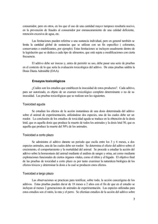 consumidor, pero en otros, en los que el uso de una cantidad mayor tampoco resultaría nocivo,
en la prevención de fraudes al consumidor por enmascaramiento de una calidad deficiente,
retención excesiva de agua, etc.

         Las limitaciones pueden referirse a una sustancia individual, pero en general también se
limita la cantidad global de sustancias que se utilizan con un fin especifico ( colorantes,
conservantes o estabilizantes, por ejemplo). Estas limitaciones se incluyen usualmente dentro de
la legislación que se dedica a cada tipo de alimentos, que está sujeta a modificaciones con cierta
frecuencia.

        El aditivo debe ser inocuo y, antes de permitir su uso, debe pasar una serie de pruebas
en el contexto de lo que sería la evaluación toxicológica del aditivo. De estas pruebas saldría la
Dosis Diaria Admisible (DAA).


        Ensayos toxicológicos

        ¿Cuáles son los estudios que establecen la inocuidad de estos productos?. Cada aditivo,
para ser autorizado, es objeto de un examen toxicológico completo determinante o no de su
inocuidad. Las pruebas toxicológicas que se realizan son las siguientes.

Toxicidad aguda

         Se estudian los efectos de la acción instantánea de una dosis determinada del aditivo
sobre el animal de experimentación, utilizándose dos especies, una de las cuales debe ser un
roedor. La conclusión de los estudios de toxicidad aguda se traduce en la obtención de la dosis
letal, que es aquella dosis que produce la muerte de todos los animales y la dosis letal 50, que es
aquella que produce la muerte del 50% de los animales.

Toxicidad a corto plazo

        Se administra el aditivo durante un periodo que oscila entre los 3 y 6 meses, a dos
especies animales, una de las cuales debe ser roedor. Se determina el efecto del aditivo sobre el
crecimiento, el comportamiento y la mortalidad del animal. Se procede a estudiar la acción del
aditivo sobre la homeostasis del animal mediante el análisis de sangre y orina, así como mediante
exploraciones funcionales de ciertos órganos vitales, como el riñón y el hígado. El objetivo final
de las pruebas de toxicidad a corto plazo es por tanto examinar la naturaleza biológica de los
efectos tóxicos y determinar la dosis a la cual se producen estos efectos.

Toxicidad a largo plazo

        Las observaciones se practican para testificar, sobre todo, la acción cancerígena de los
aditivos. Estas pruebas pueden durar de 18 meses a 2 años con el fin de que en el estudio se
incluyan al menos 2 generaciones de animales de experimentación. Las especies utilizadas para
estos estudios son el ratón, la rata y el perro. Se efectúan estudios de la acción del aditivo sobre

                                                                                                  7
 
