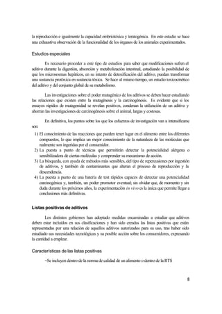 la reproducción e igualmente la capacidad embriotóxica y teratogénica. En este estudio se hace
una exhaustiva observación de la funcionalidad de los órganos de los animales experimentados.

Estudios especiales

         Es necesario proceder a este tipo de estudios para saber que modificaciones sufren el
aditivo durante la digestión, absorción y metabolización intestinal, estudiando la posibilidad de
que los micrososmas hepáticos, en su intento de detoxificación del aditivo, puedan transformar
una sustancia protóxica en sustancia tóxica. Se hace al mismo tiempo, un estudio toxicocinético
del aditivo y del conjunto global de su metabolismo.

        Las investigaciones sobre el poder mutagénico de los aditivos se deben hacer estudiando
las relaciones que existen entre la mutagénesis y la carcinogénesis. Es evidente que si los
ensayos rápidos de mutagenidad se revelan positivos, condenan la utilización de un aditivo y
ahorran las investigaciones de carcinogénesis sobre el animal, largas y costosas.

       En definitiva, los puntos sobre los que los esfuerzos de investigación van a intensificarse
son:
 1) El conocimiento de las reacciones que pueden tener lugar en el alimento entre los diferentes
    compuestos, lo que implica un mejor conocimiento de la naturaleza de las moléculas que
    realmente son ingeridas por el consumidor.
 2) La puesta a punto de técnicas que permitirán detectar la potencialidad alérgena o
    sensibilizadora de ciertas moléculas y comprender su mecanismo de acción.
 3) La búsqueda, con ayuda de métodos más sensibles, del tipo de repercusiones por ingestión
    de aditivos, y también de contaminantes que alteran el proceso de reproducción y la
    descendencia.
 4) La puesta a punto de una batería de test rápidos capaces de detectar una potencialidad
    carcinogénica y, también, un poder promotor eventual; sin olvidar que, de momento y sin
    duda durante los próximos años, la experimentación in vivo es la única que permite llegar a
    conclusiones más definitivas.


Listas positivas de aditivos

         Los distintos gobiernos han adoptado medidas encaminadas a estudiar que aditivos
deben estar incluidos en sus clasificaciones y han sido creadas las listas positivas que están
representadas por una relación de aquellos aditivos autorizados para su uso, tras haber sido
estudiado sus necesidades tecnológicas y su posible acción sobre los consumidores, expresando
la cantidad a emplear.

Características de las listas positivas

       −Se incluyen dentro de la norma de calidad de un alimento o dentro de la RTS



                                                                                                8
 