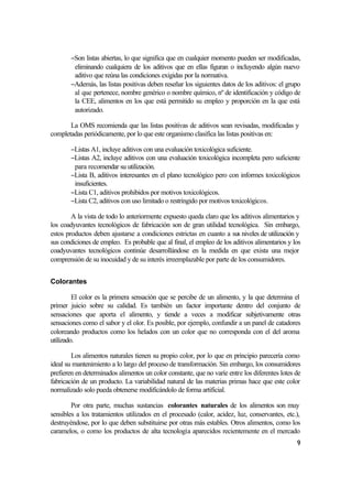 −Son listas abiertas, lo que significa que en cualquier momento pueden ser modificadas,
        eliminando cualquiera de los aditivos que en ellas figuran o incluyendo algún nuevo
        aditivo que reúna las condiciones exigidas por la normativa.
       −Además, las listas positivas deben reseñar los siguientes datos de los aditivos: el grupo
        al que pertenece, nombre genérico o nombre químico, nº de identificación y código de
        la CEE, alimentos en los que está permitido su empleo y proporción en la que está
        autorizado.

       La OMS recomienda que las listas positivas de aditivos sean revisadas, modificadas y
completadas periódicamente, por lo que este organismo clasifica las listas positivas en:

       −Listas A1, incluye aditivos con una evaluación toxicológica suficiente.
       −Listas A2, incluye aditivos con una evaluación toxicológica incompleta pero suficiente
        para recomendar su utilización.
       −Lista B, aditivos interesantes en el plano tecnológico pero con informes toxicológicos
        insuficientes.
       −Lista C1, aditivos prohibidos por motivos toxicológicos.
       −Lista C2, aditivos con uso limitado o restringido por motivos toxicológicos.

        A la vista de todo lo anteriormente expuesto queda claro que los aditivos alimentarios y
los coadyuvantes tecnológicos de fabricación son de gran utilidad tecnológica. Sin embargo,
estos productos deben ajustarse a condiciones estrictas en cuanto a sus niveles de utilización y
sus condiciones de empleo. Es probable que al final, el empleo de los aditivos alimentarios y los
coadyuvantes tecnológicos continúe desarrollándose en la medida en que exista una mejor
comprensión de su inocuidad y de su interés irreemplazable por parte de los consumidores.


Colorantes

         El color es la primera sensación que se percibe de un alimento, y la que determina el
primer juicio sobre su calidad. Es también un factor importante dentro del conjunto de
sensaciones que aporta el alimento, y tiende a veces a modificar subjetivamente otras
sensaciones como el sabor y el olor. Es posible, por ejemplo, confundir a un panel de catadores
coloreando productos como los helados con un color que no corresponda con el del aroma
utilizado.

        Los alimentos naturales tienen su propio color, por lo que en principio parecería como
ideal su mantenimiento a lo largo del proceso de transformación. Sin embargo, los consumidores
prefieren en determinados alimentos un color constante, que no varíe entre los diferentes lotes de
fabricación de un producto. La variabilidad natural de las materias primas hace que este color
normalizado solo pueda obtenerse modificándolo de forma artificial.

        Por otra parte, muchas sustancias colorantes naturales de los alimentos son muy
sensibles a los tratamientos utilizados en el procesado (calor, acidez, luz, conservantes, etc.),
destruyéndose, por lo que deben substituirse por otras más estables. Otros alimentos, como los
caramelos, o como los productos de alta tecnología aparecidos recientemente en el mercado
                                                                                                9
 