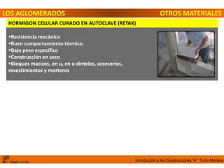 Introducción a las Construcciones “A” Turno Mañana
LOS AGLOMERADOS OTROS MATERIALES
HORMIGON CELULAR CURADO EN AUTOCLAVE (RETAK)
Resistencia mecánica
Buen comportamiento térmico.
Bajo peso específico
Construcción en seco
Bloques macizos, en u, en o dinteles, accesorios,
revestimientos y morteros
 