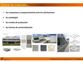 Introducción a las Construcciones “A” Turno Mañana
Conocer los materiales…
 Sus respuestas y comportamientos ante las solicitaciones
 Sus patologías
 Sus modos de producción
 Sus formas de comercialización
 