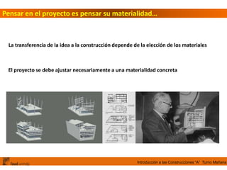 Introducción a las Construcciones “A” Turno Mañana
Pensar en el proyecto es pensar su materialidad…
La transferencia de la idea a la construcción depende de la elección de los materiales
El proyecto se debe ajustar necesariamente a una materialidad concreta
 