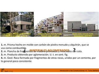 Introducción a las Construcciones “A” Turno Mañana
CASA SOBRE EL ARROYO | MAR DEL PLATA
AMANCIO WILLIAMS | 1943-46
TERRAZA PALACE| MAR DEL PLATA
ANTONIO BONET| 1957-60
MUSEO MAR| MAR DEL PLATA
MONOBLOCK | 2010-2014
MATERIALES AGLOMERADOS¿ ?
1. m. Prisma hecho en molde con carbón de piedra menudo y alquitrán, que se
usa como combustible.
2. m. Plancha de fragmentos de madera prensados y mezclados con cola.
3. m. Producto obtenido por aglomeración. U. t. en sent. fig.
4. m. Geol. Roca formada por fragmentos de otras rocas, unidos por un cemento, por
lo general poco consistente.
 