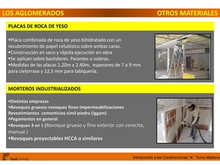 Introducción a las Construcciones “A” Turno Mañana
LOS AGLOMERADOS OTROS MATERIALES
PLACAS DE ROCA DE YESO
Placa combinada de roca de yeso bihidratado con un
recubrimiento de papel celulósico sobre ambas caras.
Construcción en seco y rápida ejecución en obra
Se aplican sobre bastidores. Parantes o soleras.
Medidas de las placas 1.20m x 2.40m, espesores de 7 a 9 mm
para cielorraso y 12,5 mm para tabiquería.
MORTEROS INDUSTRIALIZADOS
Distintas empresas
Revoques gruesos-revoques finos-impermeabilizaciones
Revestimientos cementicios símil piedra (Iggam)
Pegamentos en general
Revoques 3 en 1 (Revoque grueso y fino exterior con cerecita,
manual.)
Revoques proyectables HCCA o similares
 