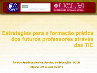 Estratégias para a formação prática dos futuros professores através das TIC Ricardo Fernández Muñoz. Facultad de Educación - UCLM  Algarve , 27 de abril de 2011 