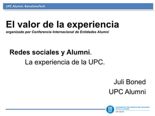 UPC Alumni. BarcelonaTech




El valor de la experiencia
organizado por Conferencia Internacional de Entidades Alumni




  Redes sociales y Alumni.
      La experiencia de la UPC.

                                                            Juli Boned
                                                           UPC Alumni
 