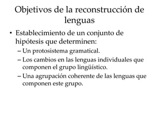Objetivos de la reconstrucción de
lenguas
• Establecimiento de un conjunto de
hipótesis que determinen:
– Un protosistema gramatical.
– Los cambios en las lenguas individuales que
componen el grupo lingüístico.
– Una agrupación coherente de las lenguas que
componen este grupo.
 