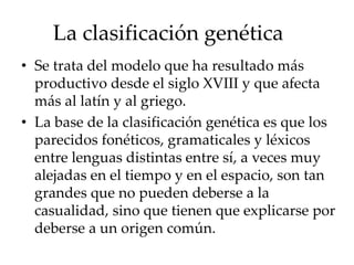La clasificación genética
• Se trata del modelo que ha resultado más
productivo desde el siglo XVIII y que afecta
más al latín y al griego.
• La base de la clasificación genética es que los
parecidos fonéticos, gramaticales y léxicos
entre lenguas distintas entre sí, a veces muy
alejadas en el tiempo y en el espacio, son tan
grandes que no pueden deberse a la
casualidad, sino que tienen que explicarse por
deberse a un origen común.
 